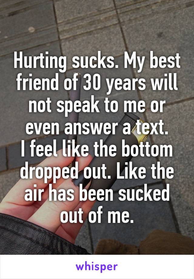 Hurting sucks. My best friend of 30 years will not speak to me or even answer a text.
I feel like the bottom dropped out. Like the air has been sucked out of me.