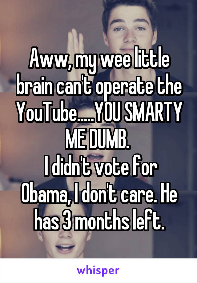 Aww, my wee little brain can't operate the YouTube.....YOU SMARTY ME DUMB. 
 I didn't vote for Obama, I don't care. He has 3 months left.