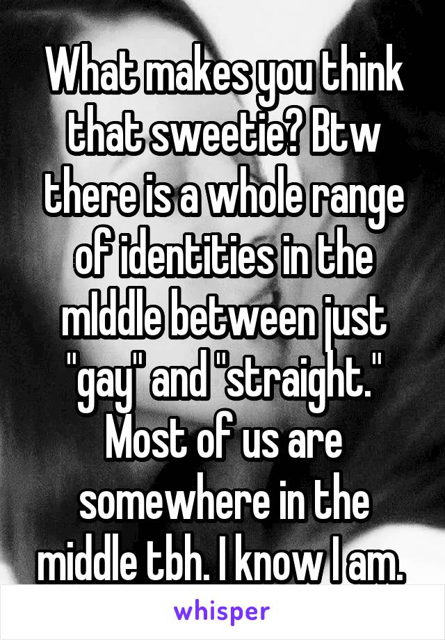 What makes you think that sweetie? Btw there is a whole range of identities in the mIddle between just "gay" and "straight." Most of us are somewhere in the middle tbh. I know I am. 