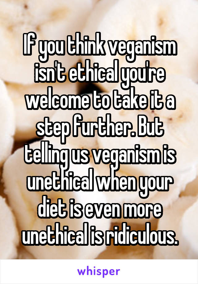 If you think veganism isn't ethical you're welcome to take it a step further. But telling us veganism is unethical when your diet is even more unethical is ridiculous.