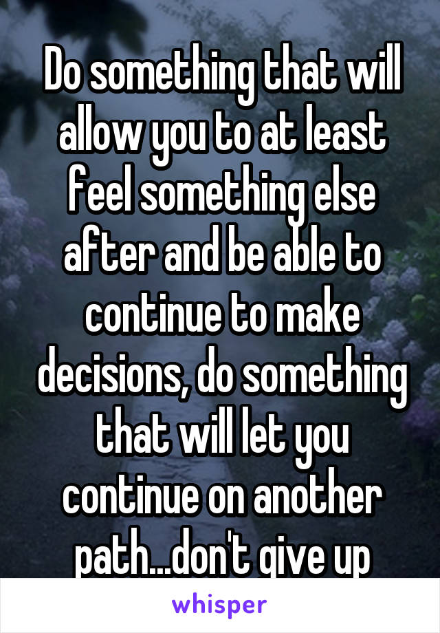 Do something that will allow you to at least feel something else after and be able to continue to make decisions, do something that will let you continue on another path...don't give up