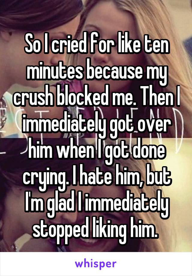 So I cried for like ten minutes because my crush blocked me. Then I immediately got over him when I got done crying. I hate him, but I'm glad I immediately stopped liking him. 