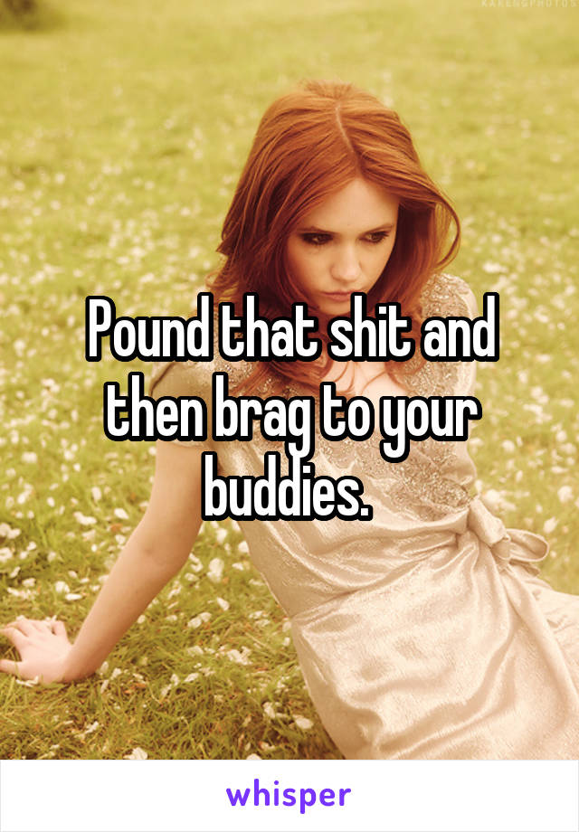 Pound that shit and then brag to your buddies. 