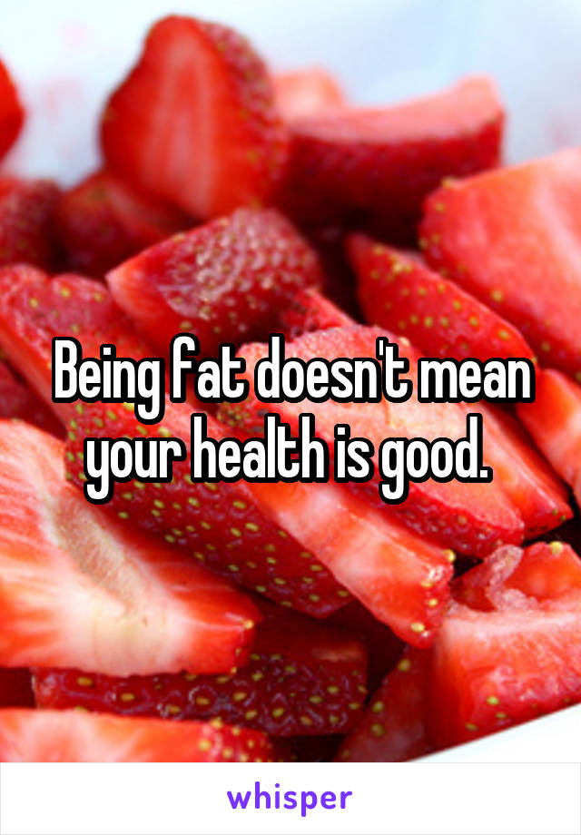 Being fat doesn't mean your health is good. 