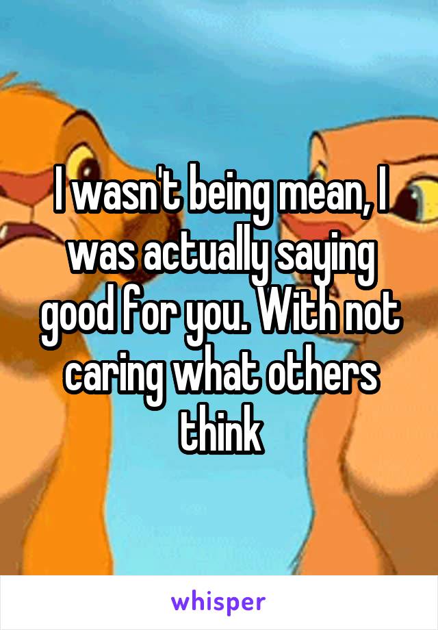 I wasn't being mean, I was actually saying good for you. With not caring what others think