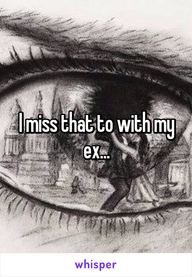 I miss that to with my ex...