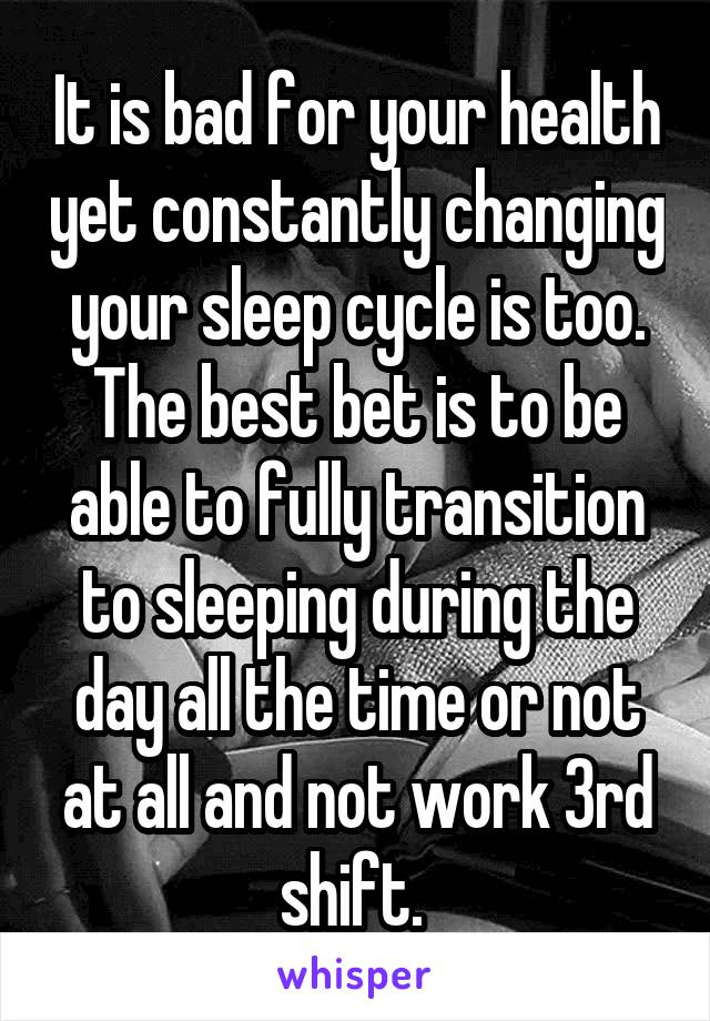 It is bad for your health yet constantly changing your sleep cycle is too. The best bet is to be able to fully transition to sleeping during the day all the time or not at all and not work 3rd shift. 