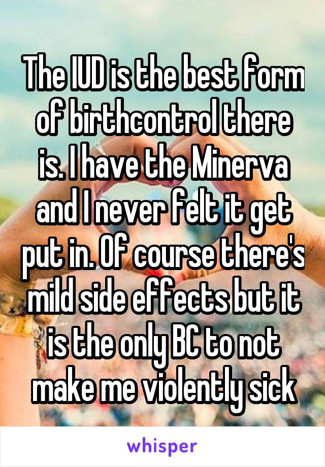 The IUD is the best form of birthcontrol there is. I have the Minerva and I never felt it get put in. Of course there's mild side effects but it is the only BC to not make me violently sick