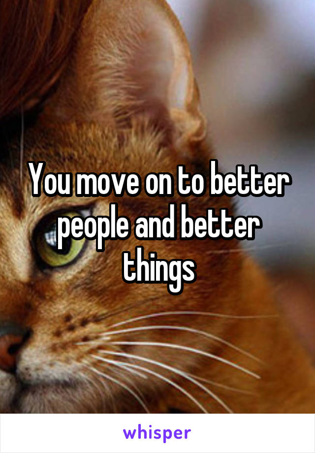 You move on to better people and better things