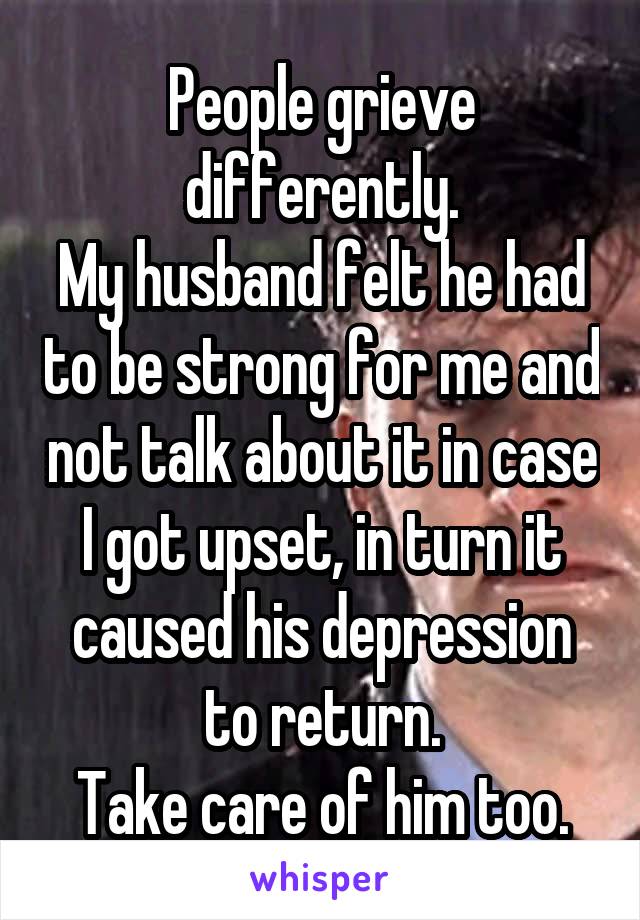 People grieve differently.
My husband felt he had to be strong for me and not talk about it in case I got upset, in turn it caused his depression to return.
Take care of him too.