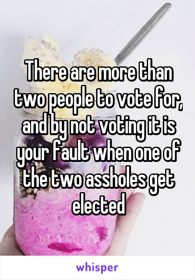 There are more than two people to vote for, and by not voting it is your fault when one of the two assholes get elected