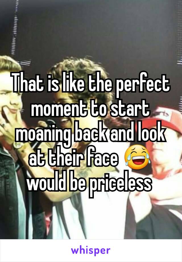 That is like the perfect moment to start moaning back and look at their face 😂  would be priceless 