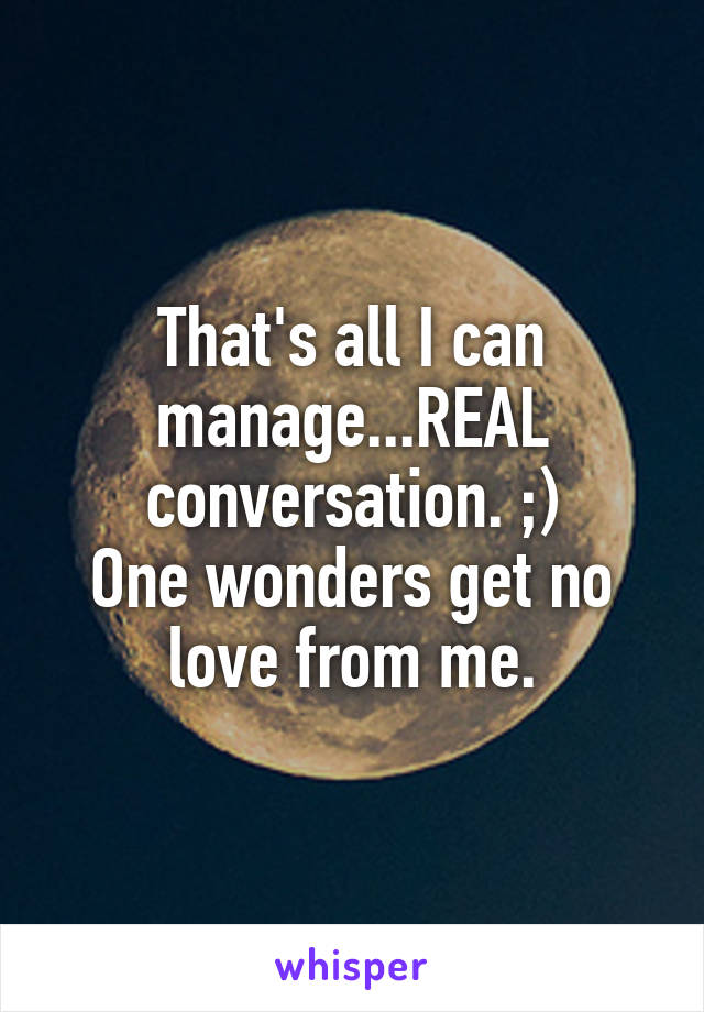 That's all I can manage...REAL conversation. ;)
One wonders get no love from me.