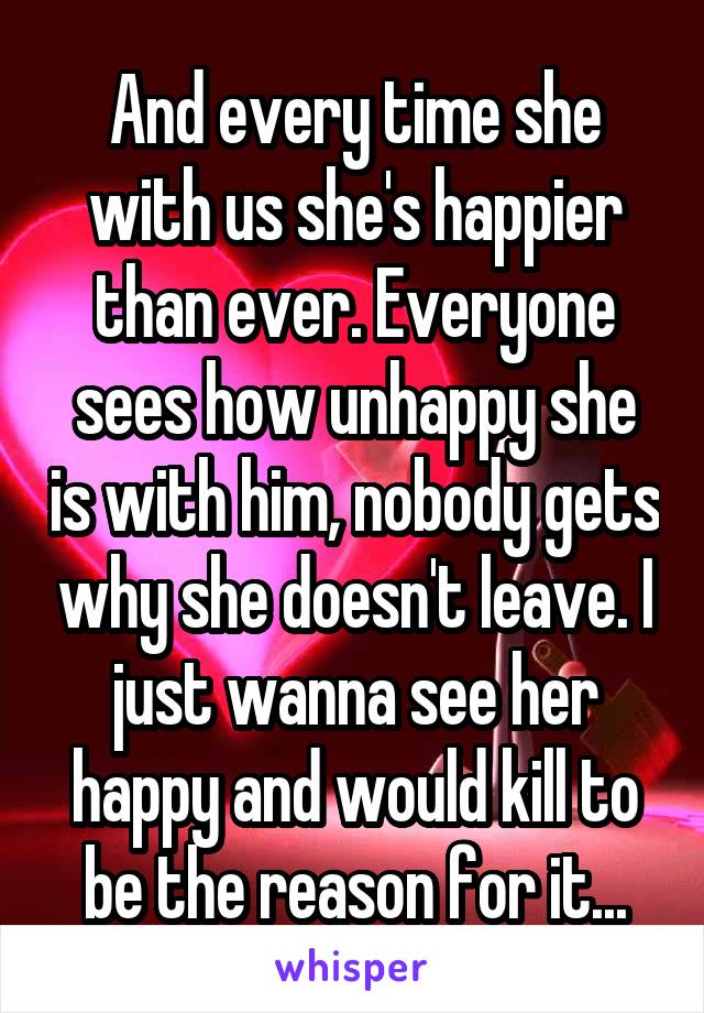 And every time she with us she's happier than ever. Everyone sees how unhappy she is with him, nobody gets why she doesn't leave. I just wanna see her happy and would kill to be the reason for it...