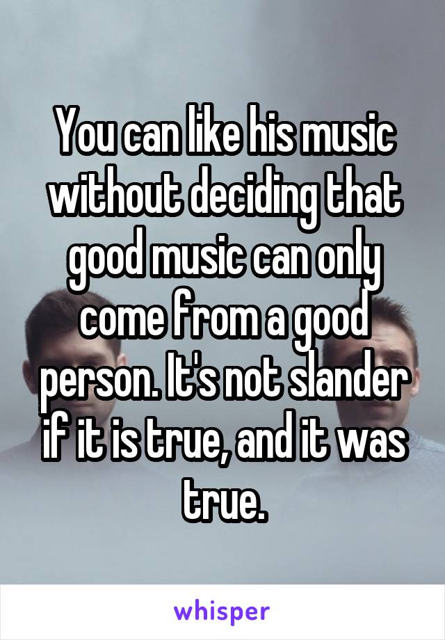 You can like his music without deciding that good music can only come from a good person. It's not slander if it is true, and it was true.
