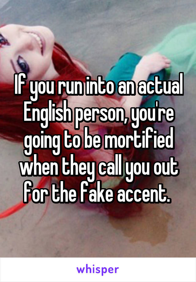 If you run into an actual English person, you're going to be mortified when they call you out for the fake accent. 