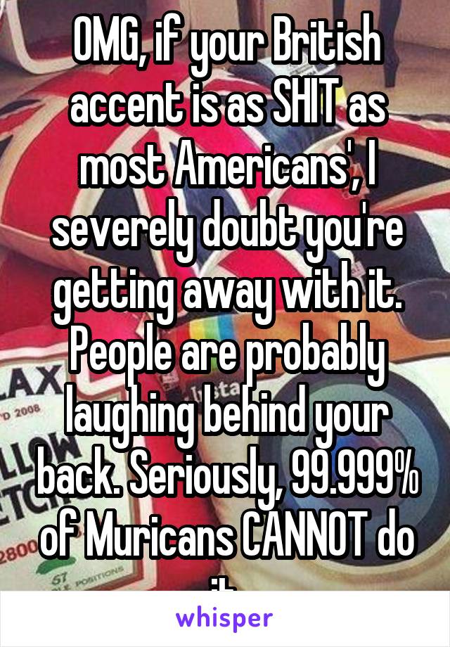 OMG, if your British accent is as SHIT as most Americans', I severely doubt you're getting away with it. People are probably laughing behind your back. Seriously, 99.999% of Muricans CANNOT do it.