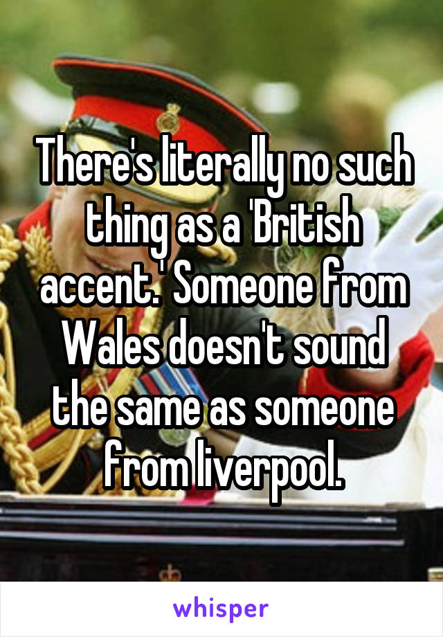 There's literally no such thing as a 'British accent.' Someone from Wales doesn't sound the same as someone from liverpool.