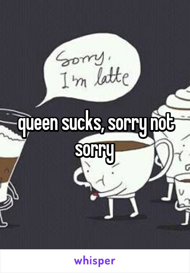 queen sucks, sorry not sorry 