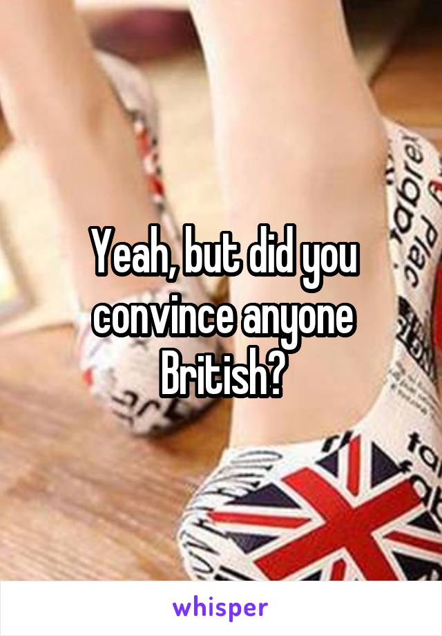 Yeah, but did you convince anyone British?