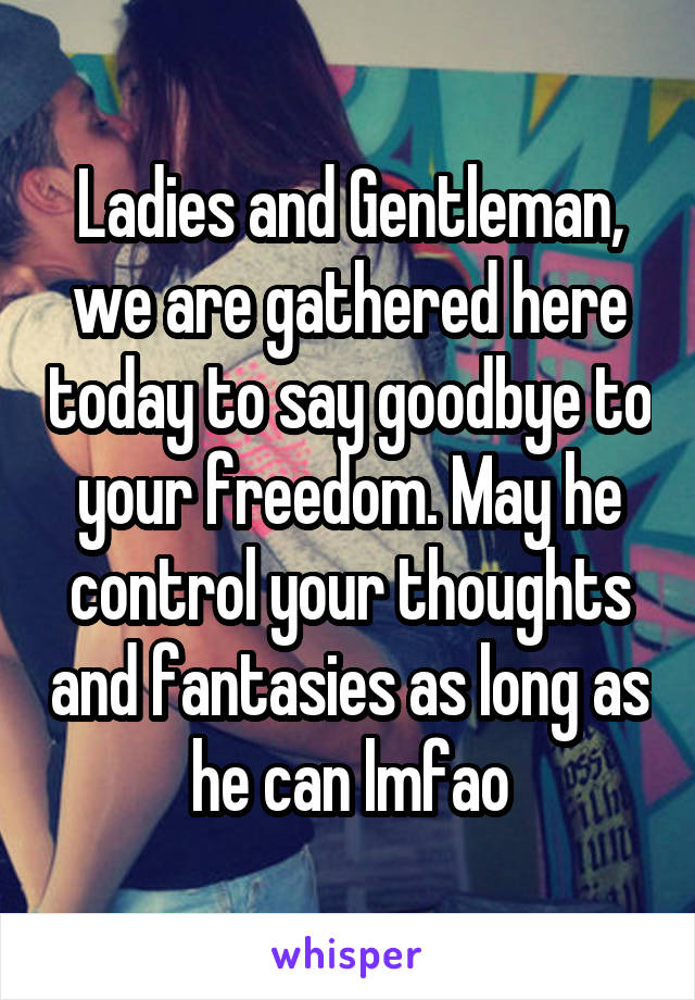 Ladies and Gentleman, we are gathered here today to say goodbye to your freedom. May he control your thoughts and fantasies as long as he can lmfao