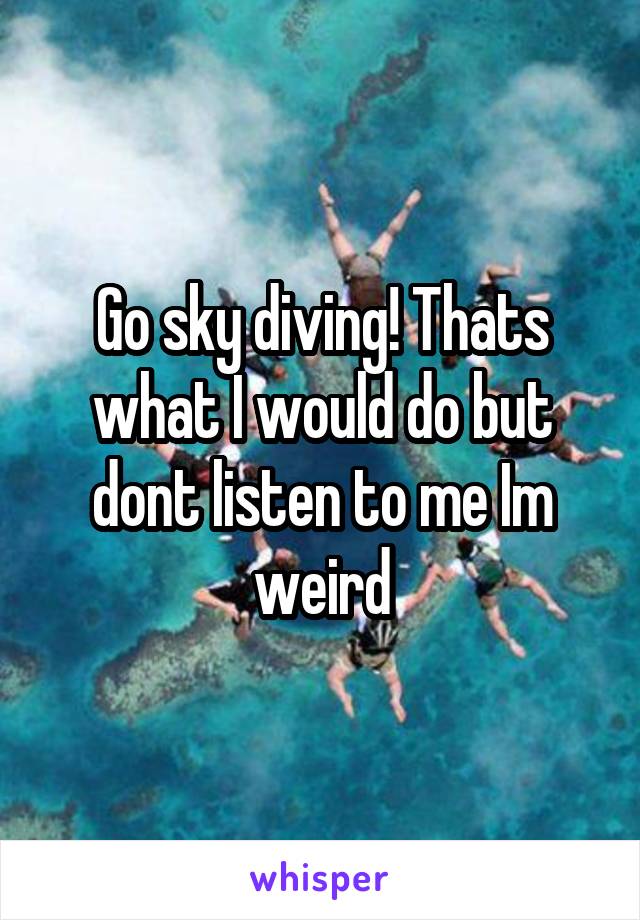 Go sky diving! Thats what I would do but dont listen to me Im weird