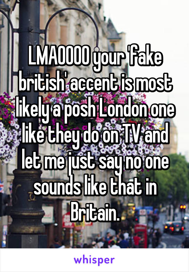 LMAOOOO your 'fake british' accent is most likely a posh London one like they do on TV and let me just say no one sounds like that in Britain.