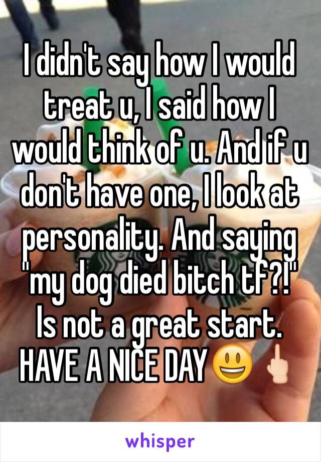 I didn't say how I would treat u, I said how I would think of u. And if u don't have one, I look at personality. And saying "my dog died bitch tf?!" Is not a great start. HAVE A NICE DAY😃🖕🏻