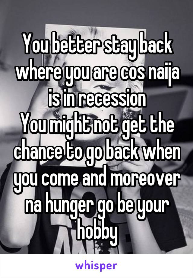You better stay back where you are cos naija is in recession
You might not get the chance to go back when you come and moreover na hunger go be your hobby