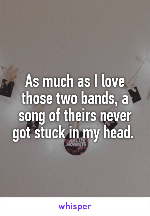 As much as I love those two bands, a song of theirs never got stuck in my head. 