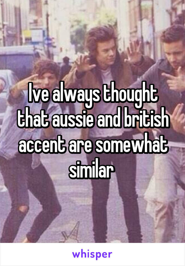 Ive always thought that aussie and british accent are somewhat similar 