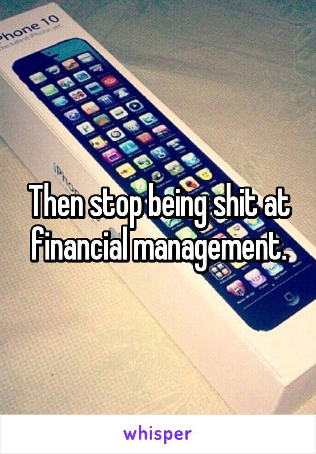 Then stop being shit at financial management.
