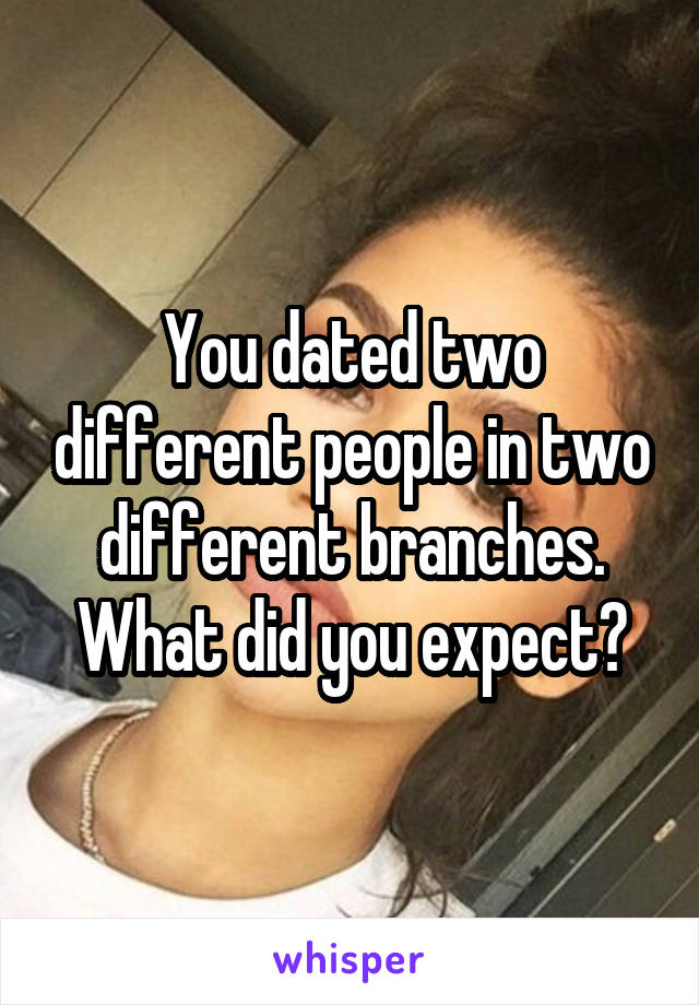 You dated two different people in two different branches. What did you expect?