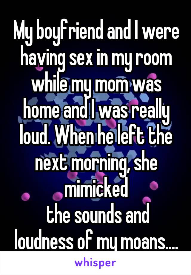 My boyfriend and I were having sex in my room while my mom was home and I was really loud. When he left the next morning, she mimicked
 the sounds and loudness of my moans....
