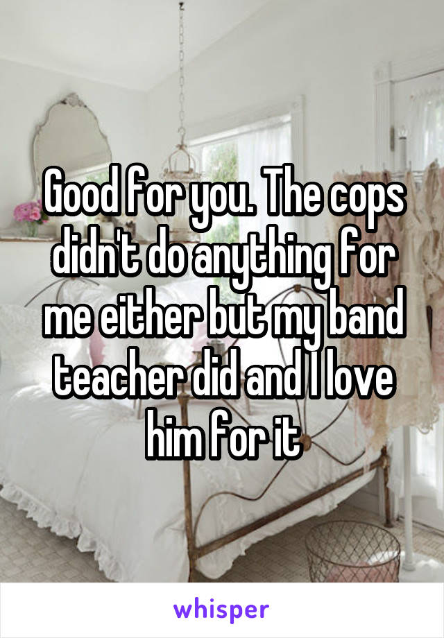 Good for you. The cops didn't do anything for me either but my band teacher did and I love him for it