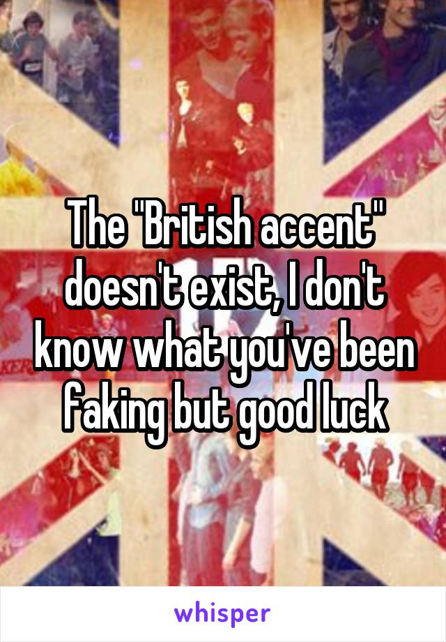 The "British accent" doesn't exist, I don't know what you've been faking but good luck