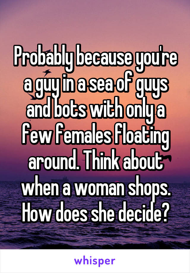 Probably because you're a guy in a sea of guys and bots with only a few females floating around. Think about when a woman shops. How does she decide?