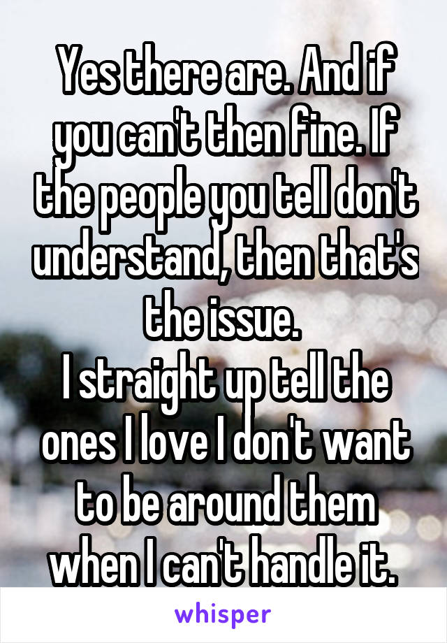 Yes there are. And if you can't then fine. If the people you tell don't understand, then that's the issue. 
I straight up tell the ones I love I don't want to be around them when I can't handle it. 