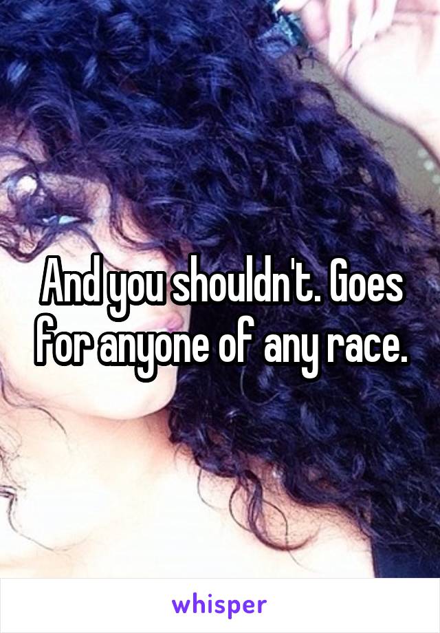 And you shouldn't. Goes for anyone of any race.