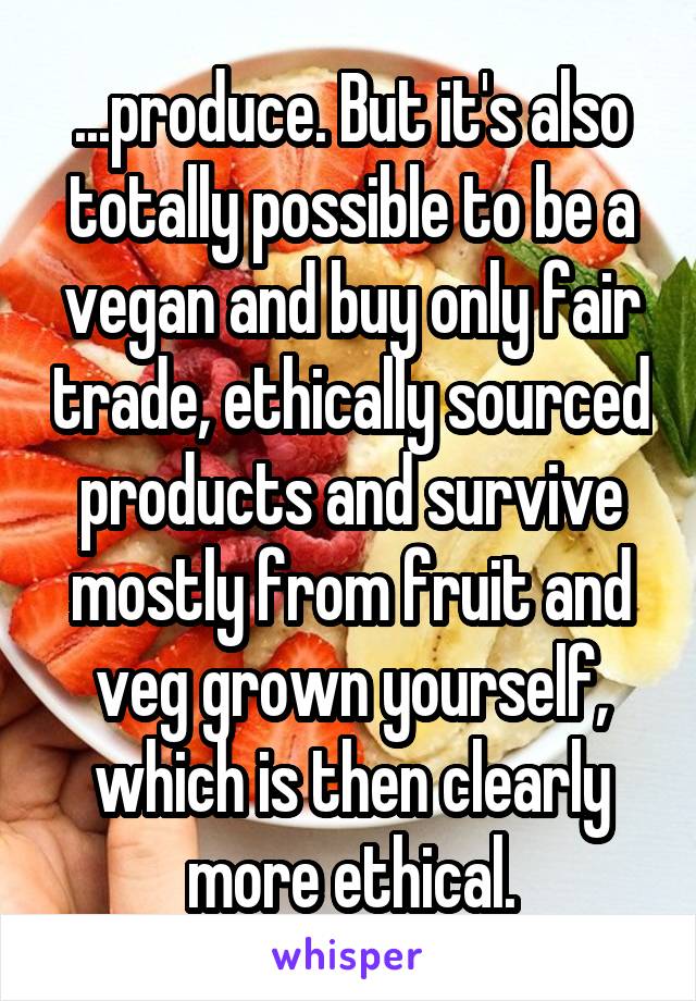 ...produce. But it's also totally possible to be a vegan and buy only fair trade, ethically sourced products and survive mostly from fruit and veg grown yourself, which is then clearly more ethical.