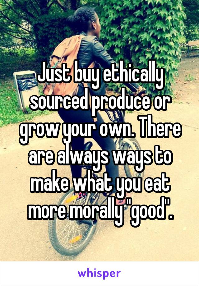 Just buy ethically sourced produce or grow your own. There are always ways to make what you eat more morally "good".