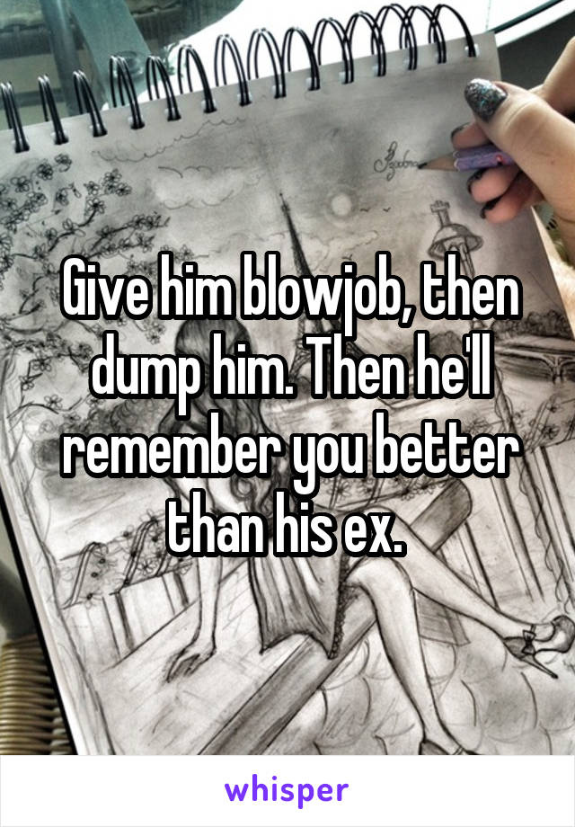 Give him blowjob, then dump him. Then he'll remember you better than his ex. 