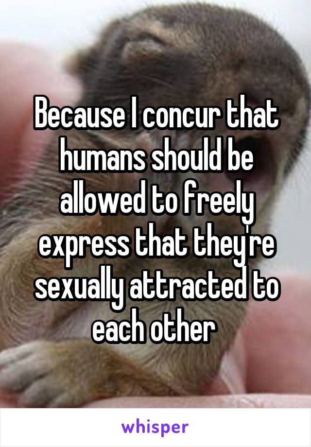 Because I concur that humans should be allowed to freely express that they're sexually attracted to each other 