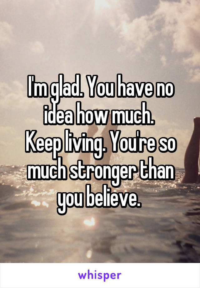 I'm glad. You have no idea how much. 
Keep living. You're so much stronger than you believe. 