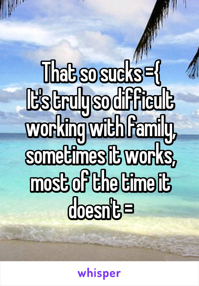 That so sucks ={
It's truly so difficult working with family, sometimes it works, most of the time it doesn't \=