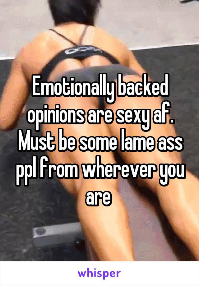 Emotionally backed opinions are sexy af. Must be some lame ass ppl from wherever you are 