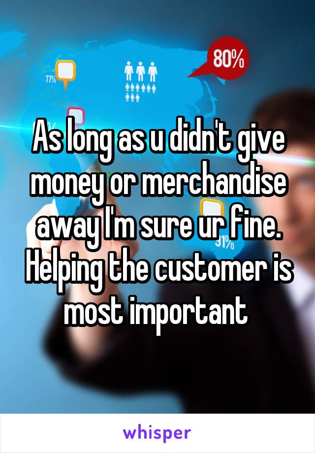 As long as u didn't give money or merchandise away I'm sure ur fine. Helping the customer is most important 