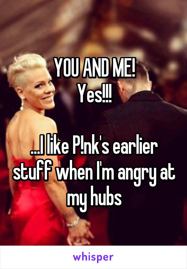 YOU AND ME!
Yes!!!

...I like P!nk's earlier stuff when I'm angry at my hubs