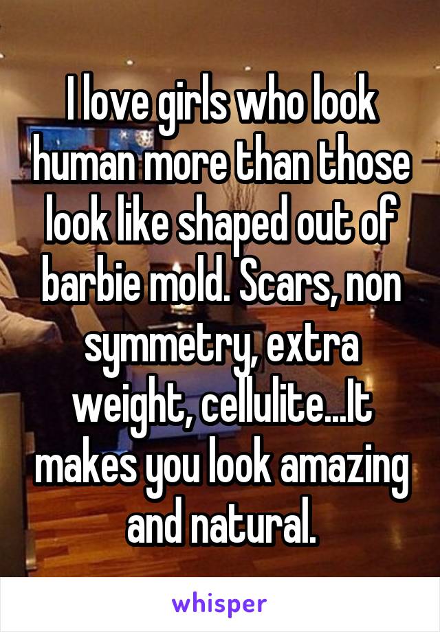 I love girls who look human more than those look like shaped out of barbie mold. Scars, non symmetry, extra weight, cellulite...It makes you look amazing and natural.