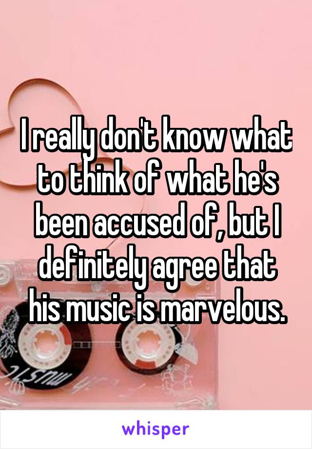 I really don't know what to think of what he's been accused of, but I definitely agree that his music is marvelous.